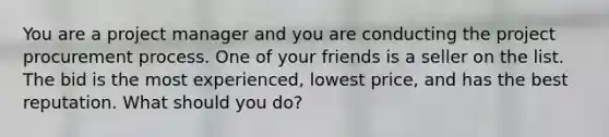 You are a project manager and you are conducting the project procurement process. One of your friends is a seller on the list. The bid is the most experienced, lowest price, and has the best reputation. What should you do?