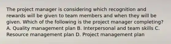 The project manager is considering which recognition and rewards will be given to team members and when they will be given. Which of the following is the project manager completing? A. Quality management plan B. Interpersonal and team skills C. Resource management plan D. Project management plan