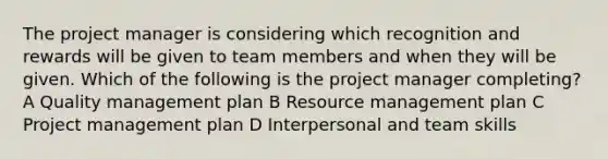 The project manager is considering which recognition and rewards will be given to team members and when they will be given. Which of the following is the project manager completing? A Quality management plan B Resource management plan C Project management plan D Interpersonal and team skills