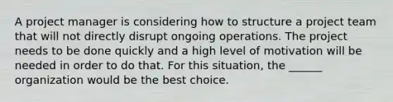 A project manager is considering how to structure a project team that will not directly disrupt ongoing operations. The project needs to be done quickly and a high level of motivation will be needed in order to do that. For this situation, the ______ organization would be the best choice.