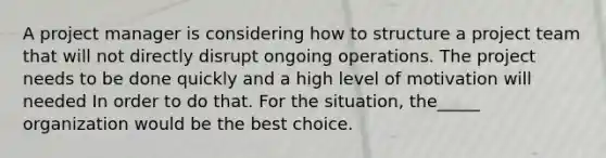 A project manager is considering how to structure a project team that will not directly disrupt ongoing operations. The project needs to be done quickly and a high level of motivation will needed In order to do that. For the situation, the_____ organization would be the best choice.