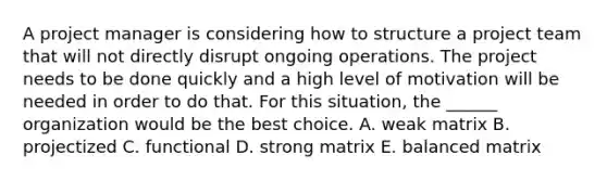 A project manager is considering how to structure a project team that will not directly disrupt ongoing operations. The project needs to be done quickly and a high level of motivation will be needed in order to do that. For this situation, the ______ organization would be the best choice. A. weak matrix B. projectized C. functional D. strong matrix E. balanced matrix