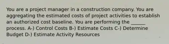 You are a project manager in a construction company. You are aggregating the estimated costs of project activities to establish an authorized cost baseline. You are performing the ______ process. A-) Control Costs B-) Estimate Costs C-) Determine Budget D-) Estimate Activity Resources