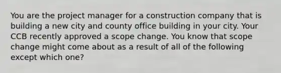 You are the project manager for a construction company that is building a new city and county office building in your city. Your CCB recently approved a scope change. You know that scope change might come about as a result of all of the following except which one?