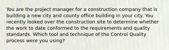 You are the project manager for a construction company that is building a new city and county office building in your city. You recently looked over the construction site to determine whether the work to date conformed to the requirements and quality standards. Which tool and technique of the Control Quality process were you using?