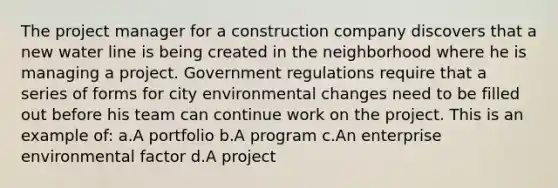 The project manager for a construction company discovers that a new water line is being created in the neighborhood where he is managing a project. Government regulations require that a series of forms for city environmental changes need to be filled out before his team can continue work on the project. This is an example of: a.A portfolio b.A program c.An enterprise environmental factor d.A project