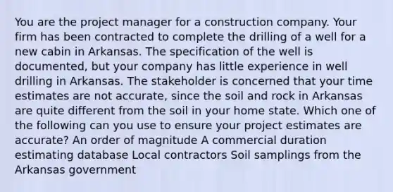 You are the project manager for a construction company. Your firm has been contracted to complete the drilling of a well for a new cabin in Arkansas. The specification of the well is documented, but your company has little experience in well drilling in Arkansas. The stakeholder is concerned that your time estimates are not accurate, since the soil and rock in Arkansas are quite different from the soil in your home state. Which one of the following can you use to ensure your project estimates are accurate? An order of magnitude A commercial duration estimating database Local contractors Soil samplings from the Arkansas government