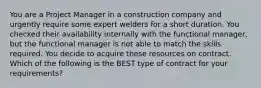 You are a Project Manager in a construction company and urgently require some expert welders for a short duration. You checked their availability internally with the functional manager, but the functional manager is not able to match the skills required. You decide to acquire these resources on contract. Which of the following is the BEST type of contract for your requirements?