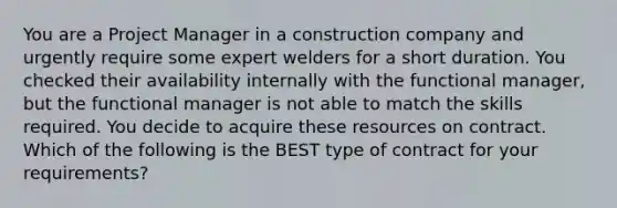 You are a Project Manager in a construction company and urgently require some expert welders for a short duration. You checked their availability internally with the functional manager, but the functional manager is not able to match the skills required. You decide to acquire these resources on contract. Which of the following is the BEST type of contract for your requirements?