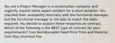 You are a Project Manager in a construction company and urgently require some expert welders for a short duration. You checked their availability internally with the functional manager, but the functional manager is not able to match the skills required. You decide to acquire these resources on contract. Which of the following is the BEST type of contract for your requirements? Cost Reimbursable Fixed Price Time and Material Cost Plus Incentive Fee