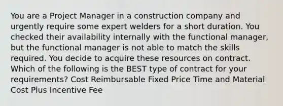 You are a Project Manager in a construction company and urgently require some expert welders for a short duration. You checked their availability internally with the functional manager, but the functional manager is not able to match the skills required. You decide to acquire these resources on contract. Which of the following is the BEST type of contract for your requirements? Cost Reimbursable Fixed Price Time and Material Cost Plus Incentive Fee