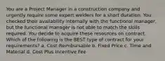 You are a Project Manager in a construction company and urgently require some expert welders for a short duration. You checked their availability internally with the functional manager, but the functional manager is not able to match the skills required. You decide to acquire these resources on contract. Which of the following is the BEST type of contract for your requirements? a. Cost Reimbursable b. Fixed Price c. Time and Material d. Cost Plus Incentive Fee