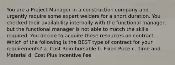 You are a Project Manager in a construction company and urgently require some expert welders for a short duration. You checked their availability internally with the functional manager, but the functional manager is not able to match the skills required. You decide to acquire these resources on contract. Which of the following is the BEST type of contract for your requirements? a. Cost Reimbursable b. Fixed Price c. Time and Material d. Cost Plus Incentive Fee