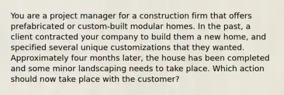 You are a project manager for a construction firm that offers prefabricated or custom-built modular homes. In the past, a client contracted your company to build them a new home, and specified several unique customizations that they wanted. Approximately four months later, the house has been completed and some minor landscaping needs to take place. Which action should now take place with the customer?