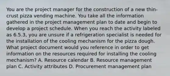 You are the project manager for the construction of a new thin-crust pizza vending machine. You take all the information gathered in the <a href='https://www.questionai.com/knowledge/knITbRryhO-project-management' class='anchor-knowledge'>project management</a> plan to date and begin to develop a project schedule. When you reach the activity labeled as 6.5.3, you are unsure if a refrigeration specialist is needed for the installation of the cooling mechanism for the pizza dough. What project document would you reference in order to get information on the resources required for installing the cooling mechanism? A. Resource calendar B. <a href='https://www.questionai.com/knowledge/k2xTijDAd4-resource-management' class='anchor-knowledge'>resource management</a> plan C. Activity attributes D. Procurement management plan