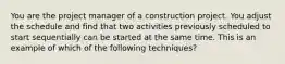 You are the project manager of a construction project. You adjust the schedule and find that two activities previously scheduled to start sequentially can be started at the same time. This is an example of which of the following techniques?