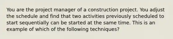 You are the project manager of a construction project. You adjust the schedule and find that two activities previously scheduled to start sequentially can be started at the same time. This is an example of which of the following techniques?