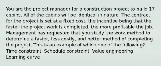 You are the project manager for a construction project to build 17 cabins. All of the cabins will be identical in nature. The contract for the project is set at a fixed cost, the incentive being that the faster the project work is completed, the more profitable the job. Management has requested that you study the work method to determine a faster, less costly, and better method of completing the project. This is an example of which one of the following? ​ Time constraint ​ Schedule constraint ​ Value engineering ​ Learning curve