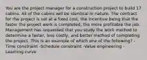 You are the project manager for a construction project to build 17 cabins. All of the cabins will be identical in nature. The contract for the project is set at a fixed cost, the incentive being that the faster the project work is completed, the more profitable the job. Management has requested that you study the work method to determine a faster, less costly, and better method of completing the project. This is an example of which one of the following? -Time constraint -Schedule constraint -Value engineering -Learning curve