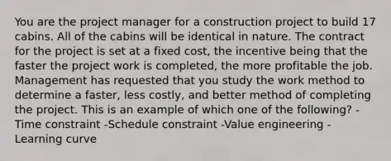 You are the project manager for a construction project to build 17 cabins. All of the cabins will be identical in nature. The contract for the project is set at a fixed cost, the incentive being that the faster the project work is completed, the more profitable the job. Management has requested that you study the work method to determine a faster, less costly, and better method of completing the project. This is an example of which one of the following? -Time constraint -Schedule constraint -Value engineering -Learning curve