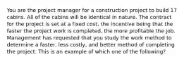 You are the project manager for a construction project to build 17 cabins. All of the cabins will be identical in nature. The contract for the project is set at a fixed cost, the incentive being that the faster the project work is completed, the more profitable the job. Management has requested that you study the work method to determine a faster, less costly, and better method of completing the project. This is an example of which one of the following?