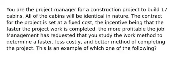 You are the project manager for a construction project to build 17 cabins. All of the cabins will be identical in nature. The contract for the project is set at a fixed cost, the incentive being that the faster the project work is completed, the more profitable the job. Management has requested that you study the work method to determine a faster, less costly, and better method of completing the project. This is an example of which one of the following?