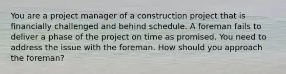 You are a project manager of a construction project that is financially challenged and behind schedule. A foreman fails to deliver a phase of the project on time as promised. You need to address the issue with the foreman. How should you approach the foreman?