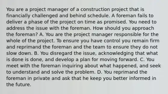 You are a project manager of a construction project that is financially challenged and behind schedule. A foreman fails to deliver a phase of the project on time as promised. You need to address the issue with the foreman. How should you approach the foreman? A. You are the project manager responsible for the whole of the project. To ensure you have control you remain firm and reprimand the foreman and the team to ensure they do not slow down. B. You disregard the issue, acknowledging that what is done is done, and develop a plan for moving forward. C. You meet with the foreman inquiring about what happened, and seek to understand and solve the problem. D. You reprimand the foreman in private and ask that he keep you better informed in the future.