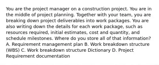 You are the project manager on a construction project. You are in the middle of project planning. Together with your team, you are breaking down project deliverables into work packages. You are also writing down the details for each work package, such as resources required, initial estimates, cost and quantity, and schedule milestones. Where do you store all of that information? A. Requirement management plan B. Work breakdown structure (WBS) C. Work breakdown structure Dictionary D. Project Requirement documentation