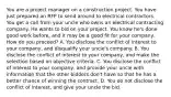 You are a project manager on a construction project. You have just prepared an RFP to send around to electrical contractors. You get a call from your uncle who owns an electrical contracting company. He wants to bid on your project. You know he's done good work before, and it may be a good fit for your company. How do you proceed? A. You disclose the conflict of interest to your company, and disqualify your uncle's company. B. You disclose the conflict of interest to your company, and make the selection based on objective criteria. C. You disclose the conflict of interest to your company, and provide your uncle with information that the other bidders don't have so that he has a better chance of winning the contract. D. You do not disclose the conflict of interest, and give your uncle the bid.