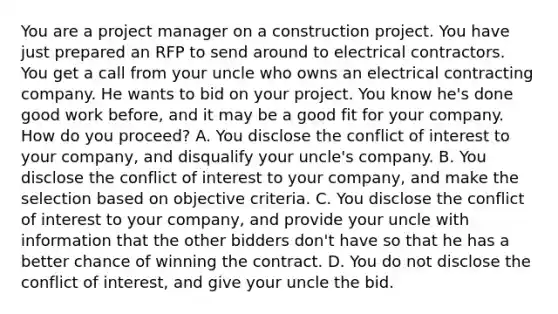 You are a project manager on a construction project. You have just prepared an RFP to send around to electrical contractors. You get a call from your uncle who owns an electrical contracting company. He wants to bid on your project. You know he's done good work before, and it may be a good fit for your company. How do you proceed? A. You disclose the conflict of interest to your company, and disqualify your uncle's company. B. You disclose the conflict of interest to your company, and make the selection based on objective criteria. C. You disclose the conflict of interest to your company, and provide your uncle with information that the other bidders don't have so that he has a better chance of winning the contract. D. You do not disclose the conflict of interest, and give your uncle the bid.