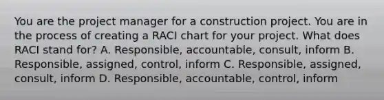 You are the project manager for a construction project. You are in the process of creating a RACI chart for your project. What does RACI stand for? A. Responsible, accountable, consult, inform B. Responsible, assigned, control, inform C. Responsible, assigned, consult, inform D. Responsible, accountable, control, inform