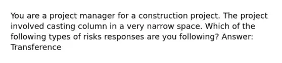 You are a project manager for a construction project. The project involved casting column in a very narrow space. Which of the following types of risks responses are you following? Answer: Transference