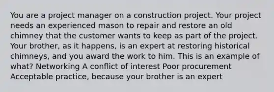 You are a project manager on a construction project. Your project needs an experienced mason to repair and restore an old chimney that the customer wants to keep as part of the project. Your brother, as it happens, is an expert at restoring historical chimneys, and you award the work to him. This is an example of what? Networking A conflict of interest Poor procurement Acceptable practice, because your brother is an expert