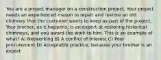 You are a project manager on a construction project. Your project needs an experienced mason to repair and restore an old chimney that the customer wants to keep as part of the project. Your brother, as it happens, is an expert at restoring historical chimneys, and you award the work to him. This is an example of what? A) Networking B) A conflict of interest C) Poor procurement D) Acceptable practice, because your brother is an expert