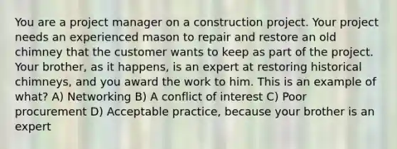 You are a project manager on a construction project. Your project needs an experienced mason to repair and restore an old chimney that the customer wants to keep as part of the project. Your brother, as it happens, is an expert at restoring historical chimneys, and you award the work to him. This is an example of what? A) Networking B) A conflict of interest C) Poor procurement D) Acceptable practice, because your brother is an expert