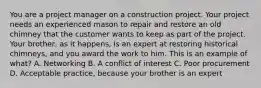 You are a project manager on a construction project. Your project needs an experienced mason to repair and restore an old chimney that the customer wants to keep as part of the project. Your brother, as it happens, is an expert at restoring historical chimneys, and you award the work to him. This is an example of what? A. Networking B. A conflict of interest C. Poor procurement D. Acceptable practice, because your brother is an expert