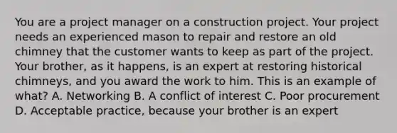 You are a project manager on a construction project. Your project needs an experienced mason to repair and restore an old chimney that the customer wants to keep as part of the project. Your brother, as it happens, is an expert at restoring historical chimneys, and you award the work to him. This is an example of what? A. Networking B. A conflict of interest C. Poor procurement D. Acceptable practice, because your brother is an expert