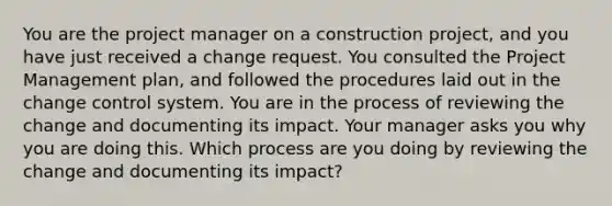 You are the project manager on a construction project, and you have just received a change request. You consulted the Project Management plan, and followed the procedures laid out in the change control system. You are in the process of reviewing the change and documenting its impact. Your manager asks you why you are doing this. Which process are you doing by reviewing the change and documenting its impact?