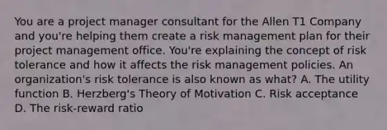 You are a project manager consultant for the Allen T1 Company and you're helping them create a risk management plan for their project management office. You're explaining the concept of risk tolerance and how it affects the risk management policies. An organization's risk tolerance is also known as what? A. The utility function B. Herzberg's Theory of Motivation C. Risk acceptance D. The risk-reward ratio