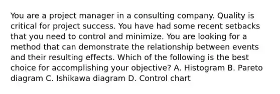 You are a project manager in a consulting company. Quality is critical for project success. You have had some recent setbacks that you need to control and minimize. You are looking for a method that can demonstrate the relationship between events and their resulting effects. Which of the following is the best choice for accomplishing your objective? A. Histogram B. Pareto diagram C. Ishikawa diagram D. Control chart