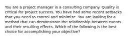 You are a project manager in a consulting company. Quality is critical for project success. You have had some recent setbacks that you need to control and minimize. You are looking for a method that can demonstrate the relationship between events and their resulting effects. Which of the following is the best choice for accomplishing your objective?