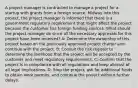 A project manager is contracted to manage a project for a startup with grants from a foreign source. Midway into this project, the project manager is informed that there is a government regulatory requirement that might affect the project because the customer has foreign funding sources. What should the project manager do since all the necessary approvals for this project have been received? A: Determine the ownership of this project based on the previously approved project charter and continue with the project. B: Consult the risk register to determine the likelihood that the project will be accepted by the customer and meet regulatory requirements. C: Confirm that the project is in compliance with all regulations and keep abreast of all legal implications. D: Stop the project, ask for additional funds to obtain work permits, and continue the project without further delays.