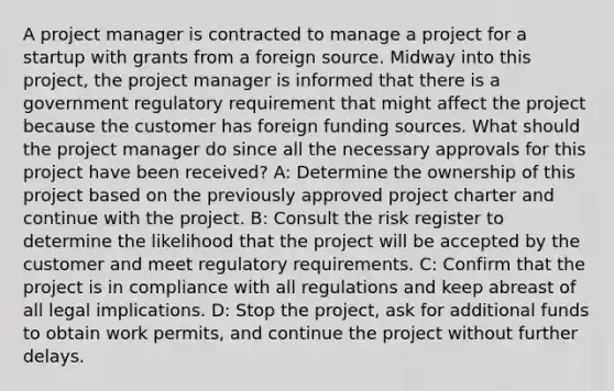 A project manager is contracted to manage a project for a startup with grants from a foreign source. Midway into this project, the project manager is informed that there is a government regulatory requirement that might affect the project because the customer has foreign funding sources. What should the project manager do since all the necessary approvals for this project have been received? A: Determine the ownership of this project based on the previously approved project charter and continue with the project. B: Consult the risk register to determine the likelihood that the project will be accepted by the customer and meet regulatory requirements. C: Confirm that the project is in compliance with all regulations and keep abreast of all legal implications. D: Stop the project, ask for additional funds to obtain work permits, and continue the project without further delays.