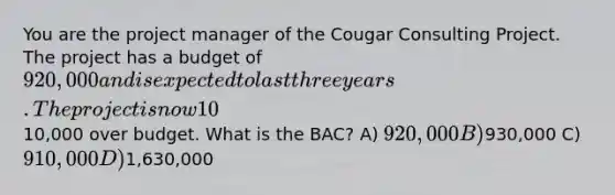 You are the project manager of the Cougar Consulting Project. The project has a budget of 920,000 and is expected to last three years. The project is now 10% complete and on schedule. The project is currently10,000 over budget. What is the BAC? A) 920,000 B)930,000 C) 910,000 D)1,630,000