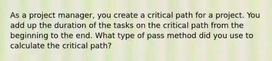 As a project manager, you create a critical path for a project. You add up the duration of the tasks on the critical path from the beginning to the end. What type of pass method did you use to calculate the critical path?