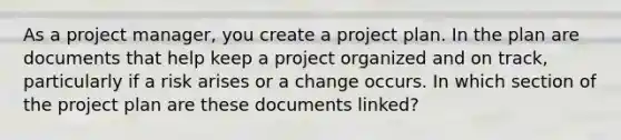 As a project manager, you create a project plan. In the plan are documents that help keep a project organized and on track, particularly if a risk arises or a change occurs. In which section of the project plan are these documents linked?