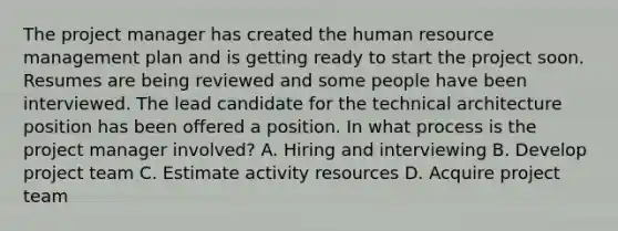 The project manager has created the human resource management plan and is getting ready to start the project soon. Resumes are being reviewed and some people have been interviewed. The lead candidate for the technical architecture position has been offered a position. In what process is the project manager involved? A. Hiring and interviewing B. Develop project team C. Estimate activity resources D. Acquire project team