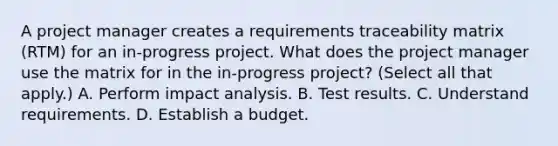 A project manager creates a requirements traceability matrix (RTM) for an in-progress project. What does the project manager use the matrix for in the in-progress project? (Select all that apply.) A. Perform impact analysis. B. Test results. C. Understand requirements. D. Establish a budget.