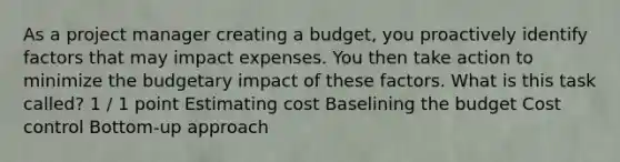 As a project manager creating a budget, you proactively identify factors that may impact expenses. You then take action to minimize the budgetary impact of these factors. What is this task called? 1 / 1 point Estimating cost Baselining the budget Cost control Bottom-up approach